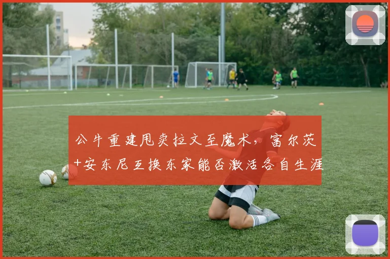 公牛重建甩卖拉文至魔术，富尔茨+安东尼互换东家能否激活各自生涯？