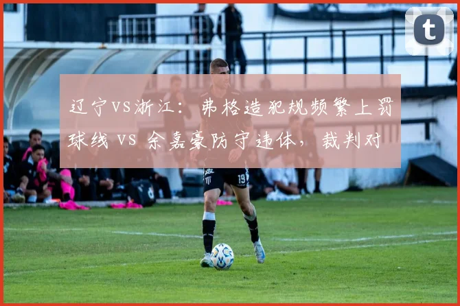 辽宁vs浙江：弗格造犯规频繁上罚球线 vs 余嘉豪防守违体，裁判对进攻球员保护过度