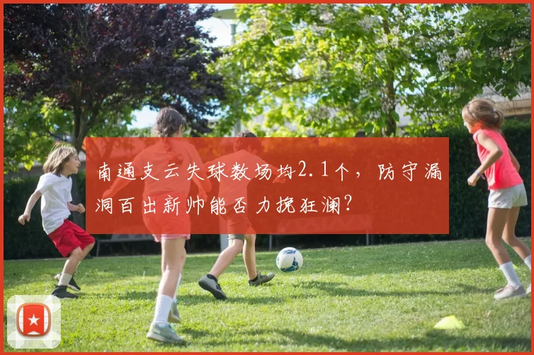 南通支云失球数场均2.1个，防守漏洞百出新帅能否力挽狂澜？