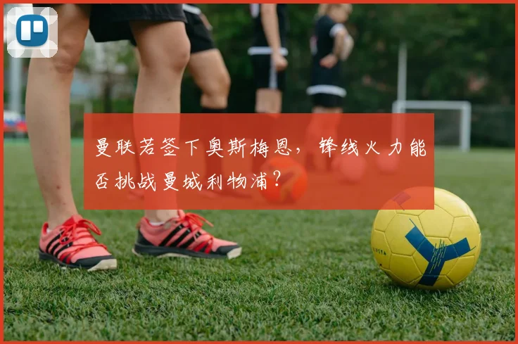 曼联若签下奥斯梅恩，锋线火力能否挑战曼城利物浦？